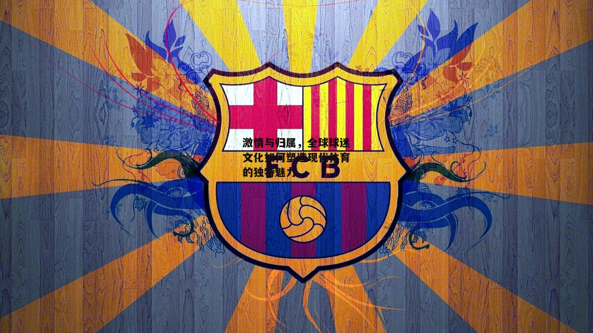 激情与归属，全球球迷文化如何塑造现代体育的独特魅力