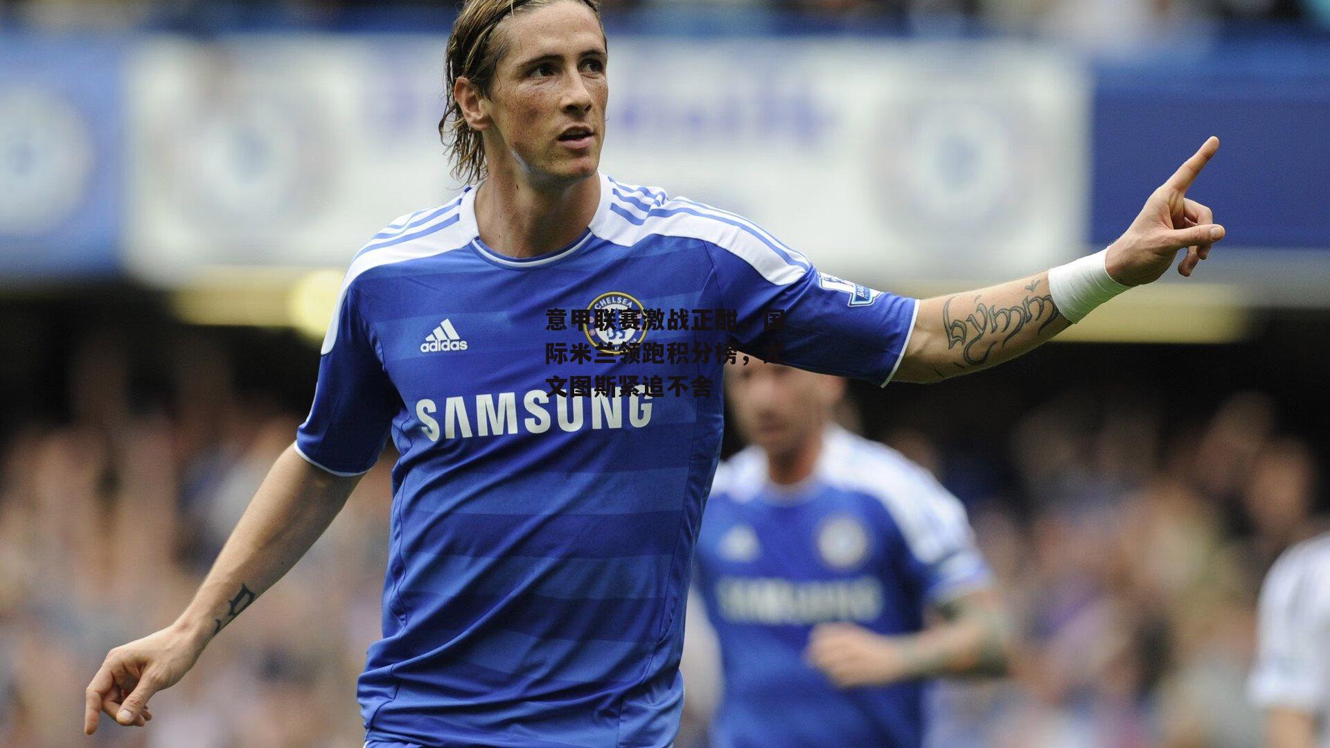 意甲联赛激战正酣,国际米兰领跑积分榜,尤文图斯紧追不舍