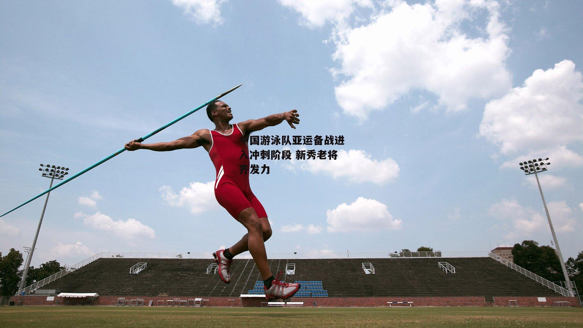 yy易游体育平台-中国游泳队亚运备战进入冲刺阶段 新秀老将齐发力